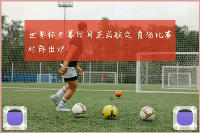 世界杯开幕时间正式敲定 首场比赛对阵出炉