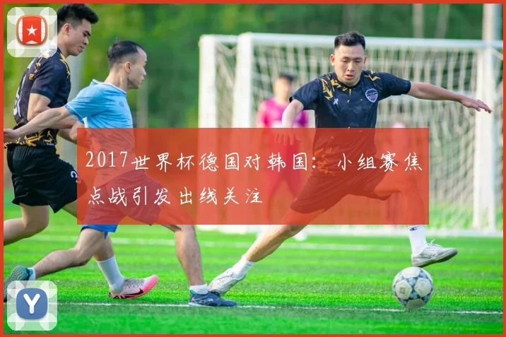 2017世界杯德国对韩国:小组赛焦点战引发出线关注