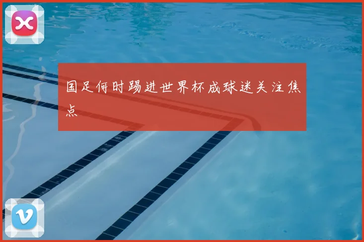 国足何时踢进世界杯成球迷关注焦点