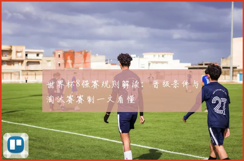 世界杯8强赛规则解读：晋级条件与淘汰赛赛制一文看懂