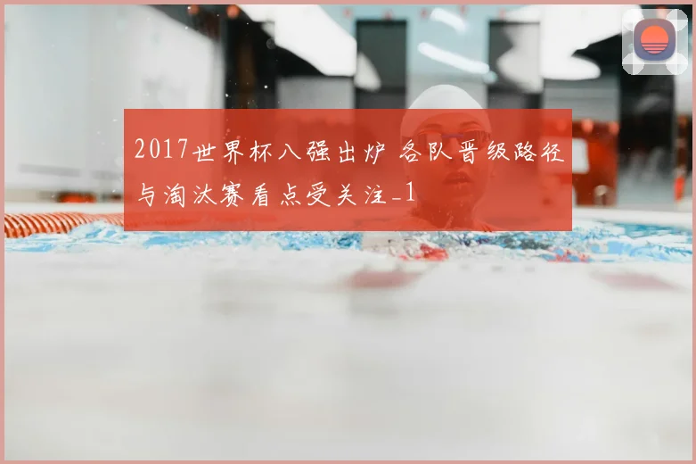 2017世界杯八强出炉 各队晋级路径与淘汰赛看点受关注_1