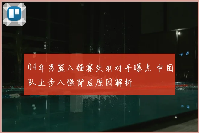 04年男篮八强赛失利对手曝光 中国队止步八强背后原因解析