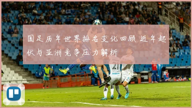 国足历年世界排名变化回顾 近年起伏与亚洲竞争压力解析