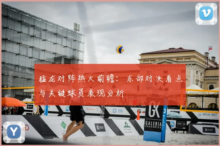 猛龙对阵热火前瞻：东部对决看点与关键球员表现分析