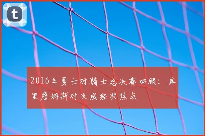 2016年勇士对骑士总决赛回顾：库里詹姆斯对决成经典焦点