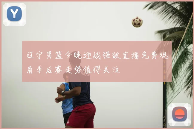 辽宁男篮今晚迎战强敌直播免费观看季后赛走势值得关注
