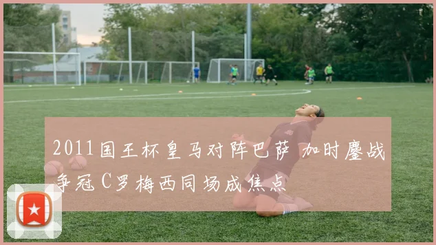 2011国王杯皇马对阵巴萨 加时鏖战争冠 C罗梅西同场成焦点