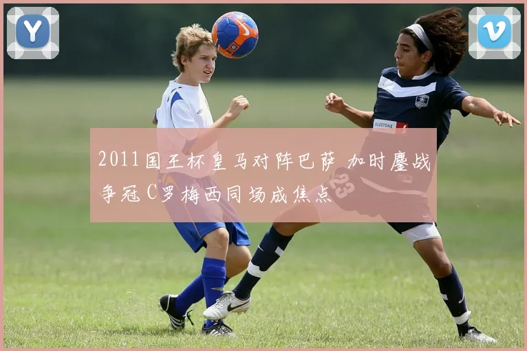 2011国王杯皇马对阵巴萨 加时鏖战争冠 C罗梅西同场成焦点