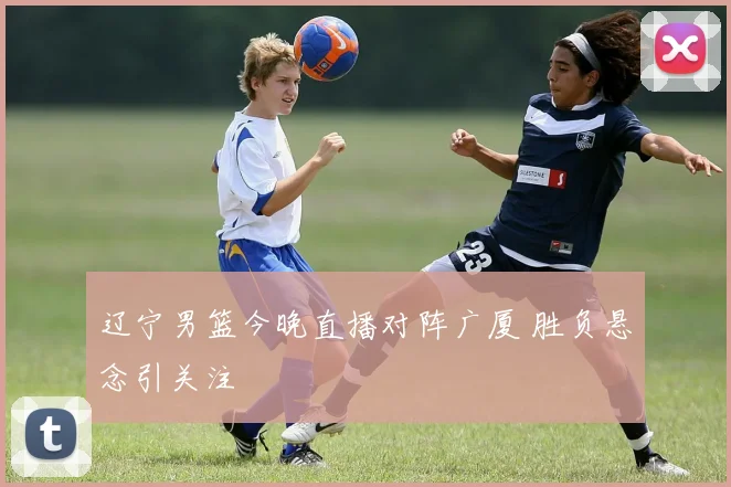 辽宁男篮今晚直播对阵广厦 胜负悬念引关注