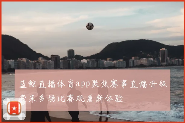 蓝鲸直播体育app聚焦赛事直播升级带来多场比赛观看新体验