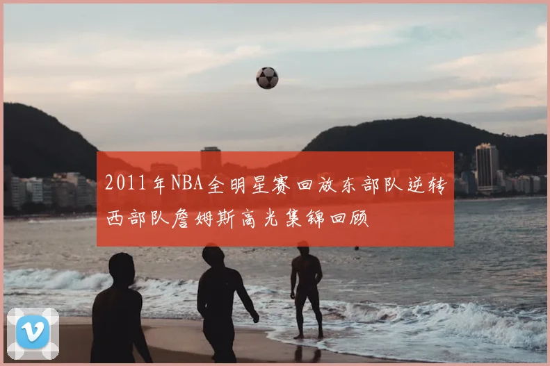 2011年NBA全明星赛回放东部队逆转西部队詹姆斯高光集锦回顾