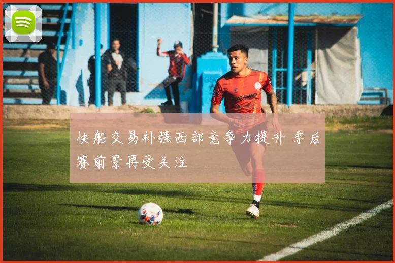 快船交易补强西部竞争力提升 季后赛前景再受关注