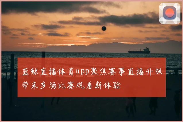 蓝鲸直播体育app聚焦赛事直播升级带来多场比赛观看新体验