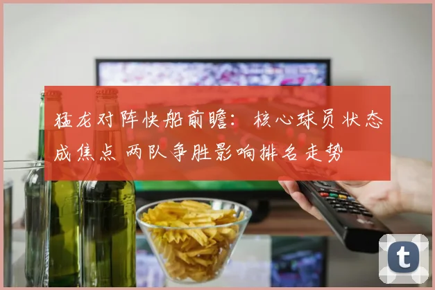 猛龙对阵快船前瞻：核心球员状态成焦点 两队争胜影响排名走势