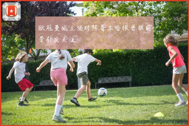 欧冠曼城主场对阵哥本哈根晋级前景引发关注