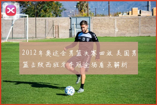 2012年奥运会男篮决赛回放 美国男篮击败西班牙夺冠全场看点解析