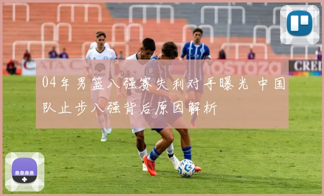 04年男篮八强赛失利对手曝光 中国队止步八强背后原因解析